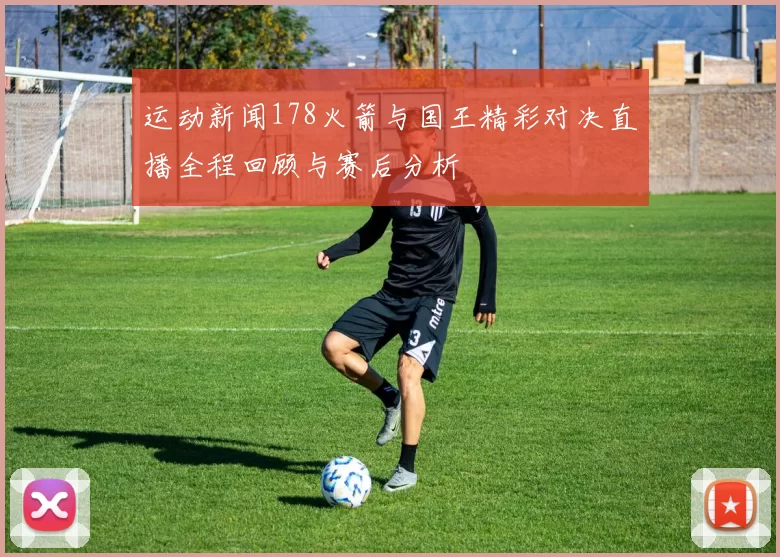 运动新闻178火箭与国王精彩对决直播全程回顾与赛后分析