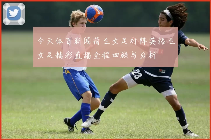 今天体育新闻荷兰女足对阵英格兰女足精彩直播全程回顾与分析