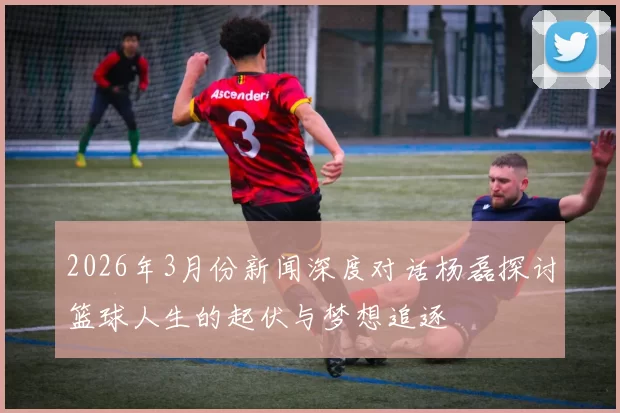 2026年3月份新闻深度对话杨磊探讨篮球人生的起伏与梦想追逐