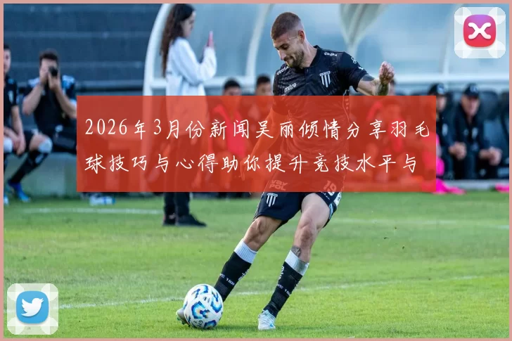 2026年3月份新闻吴丽倾情分享羽毛球技巧与心得助你提升竞技水平与乐趣