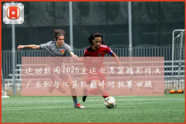 运动新闻2026全运会男篮精彩对决广东队与江苏队巅峰对抗赛回顾
